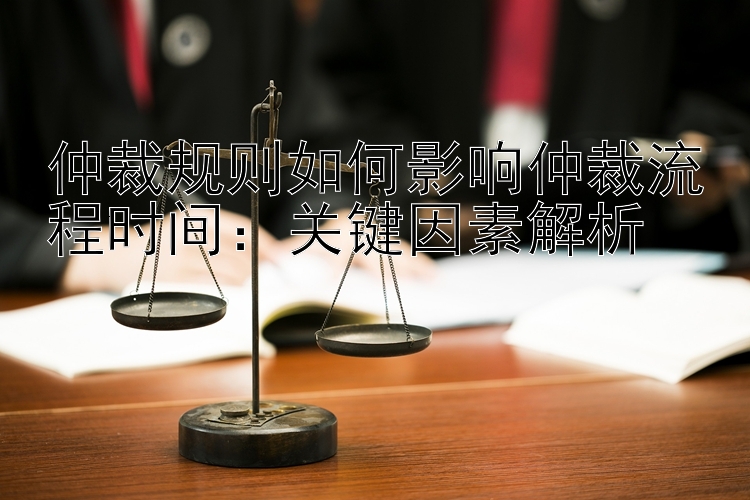 仲裁规则如何影响仲裁流程时间：关键因素解析